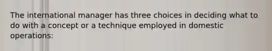 The international manager has three choices in deciding what to do with a concept or a technique employed in domestic operations: