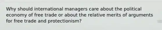 Why should international managers care about the political economy of free trade or about the relative merits of arguments for free trade and protectionism?