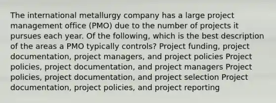 The international metallurgy company has a large project management office (PMO) due to the number of projects it pursues each year. Of the following, which is the best description of the areas a PMO typically controls? Project funding, project documentation, project managers, and project policies Project policies, project documentation, and project managers Project policies, project documentation, and project selection Project documentation, project policies, and project reporting