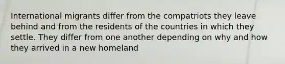 International migrants differ from the compatriots they leave behind and from the residents of the countries in which they settle. They differ from one another depending on why and how they arrived in a new homeland