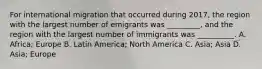 For international migration that occurred during 2017, the region with the largest number of emigrants was _________, and the region with the largest number of immigrants was __________. A. Africa; Europe B. Latin America; North America C. Asia; Asia D. Asia; Europe