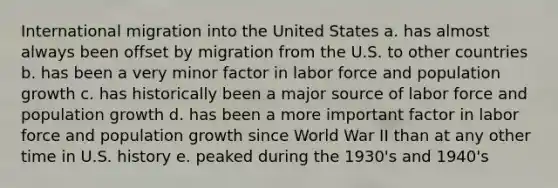 International migration into the United States a. has almost always been offset by migration from the U.S. to other countries b. has been a very minor factor in labor force and population growth c. has historically been a major source of labor force and population growth d. has been a more important factor in labor force and population growth since World War II than at any other time in U.S. history e. peaked during the 1930's and 1940's