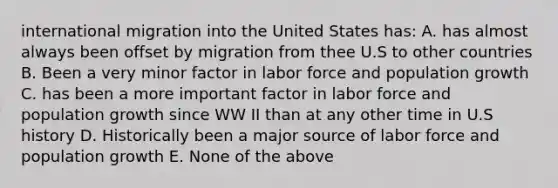 international migration into the United States has: A. has almost always been offset by migration from thee U.S to other countries B. Been a very minor factor in labor force and population growth C. has been a more important factor in labor force and population growth since WW II than at any other time in U.S history D. Historically been a major source of labor force and population growth E. None of the above