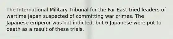 The International Military Tribunal for the Far East tried leaders of wartime Japan suspected of committing <a href='https://www.questionai.com/knowledge/kqZN5DAQad-war-crimes' class='anchor-knowledge'>war crimes</a>. The Japanese emperor was not indicted, but 6 Japanese were put to death as a result of these trials.