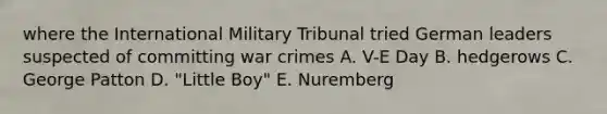 where the International Military Tribunal tried German leaders suspected of committing war crimes A. V-E Day B. hedgerows C. George Patton D. "Little Boy" E. Nuremberg