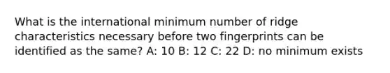 What is the international minimum number of ridge characteristics necessary before two fingerprints can be identified as the same? A: 10 B: 12 C: 22 D: no minimum exists