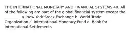 THE INTERNATIONAL MONETARY AND FINANCIAL SYSTEMS 40. All of the following are part of the global financial system except the ________. a. New York Stock Exchange b. World Trade Organization c. International Monetary Fund d. Bank for International Settlements