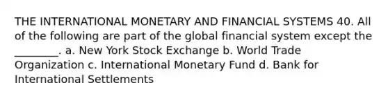 THE INTERNATIONAL MONETARY AND FINANCIAL SYSTEMS 40. All of the following are part of the global financial system except the ________. a. New York Stock Exchange b. World Trade Organization c. International Monetary Fund d. Bank for International Settlements