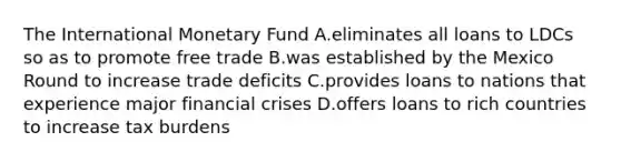 The International Monetary Fund A.eliminates all loans to LDCs so as to promote free trade B.was established by the Mexico Round to increase trade deficits C.provides loans to nations that experience major financial crises D.offers loans to rich countries to increase tax burdens