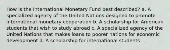 How is the International Monetary Fund best described? a. A specialized agency of the United Nations designed to promote international monetary cooperation b. A scholarship for American students that wish to study abroad c. A specialized agency of the United Nations that makes loans to poorer nations for economic development d. A scholarship for international students