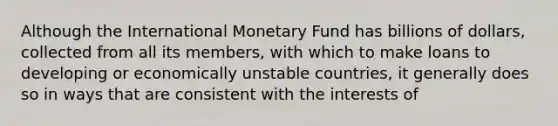 Although the International Monetary Fund has billions of dollars, collected from all its members, with which to make loans to developing or economically unstable countries, it generally does so in ways that are consistent with the interests of