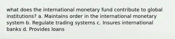 what does the international monetary fund contribute to global institutions? a. Maintains order in the international monetary system b. Regulate trading systems c. Insures international banks d. Provides loans