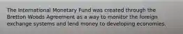 The International Monetary Fund was created through the Bretton Woods Agreement as a way to monitor the foreign exchange systems and lend money to developing economies.