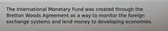 The International Monetary Fund was created through the Bretton Woods Agreement as a way to monitor the foreign exchange systems and lend money to developing economies.