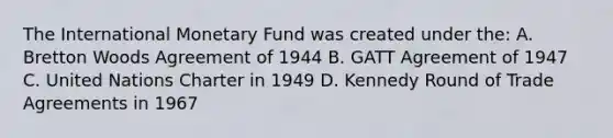 The International Monetary Fund was created under the: A. Bretton Woods Agreement of 1944 B. GATT Agreement of 1947 C. United Nations Charter in 1949 D. Kennedy Round of Trade Agreements in 1967