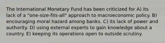 The International Monetary Fund has been criticized for A) its lack of a "one-size-fits-all" approach to macro<a href='https://www.questionai.com/knowledge/kWbX8L76Bu-economic-policy' class='anchor-knowledge'>economic policy</a>. B) encouraging moral hazard among banks. C) its lack of power and authority. D) using external experts to gain knowledge about a country. E) keeping its operations open to outside scrutiny.