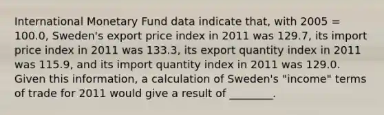 International Monetary Fund data indicate that, with 2005 = 100.0, Sweden's export price index in 2011 was 129.7, its import price index in 2011 was 133.3, its export quantity index in 2011 was 115.9, and its import quantity index in 2011 was 129.0. Given this information, a calculation of Sweden's "income" terms of trade for 2011 would give a result of ________.