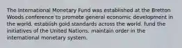 The International Monetary Fund was established at the Bretton Woods conference to promote general economic development in the world. establish gold standards across the world. fund the initiatives of the United Nations. maintain order in the international monetary system.