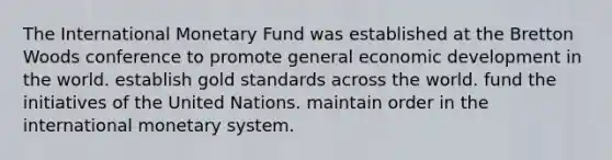 The International Monetary Fund was established at the Bretton Woods conference to promote general economic development in the world. establish gold standards across the world. fund the initiatives of the United Nations. maintain order in the international monetary system.