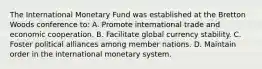 The International Monetary Fund was established at the Bretton Woods conference to: A. Promote international trade and economic cooperation. B. Facilitate global currency stability. C. Foster political alliances among member nations. D. Maintain order in the international monetary system.