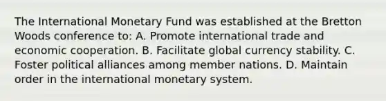 The International Monetary Fund was established at the Bretton Woods conference to: A. Promote international trade and economic cooperation. B. Facilitate global currency stability. C. Foster political alliances among member nations. D. Maintain order in the international monetary system.