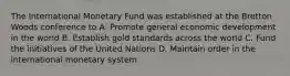 The International Monetary Fund was established at the Bretton Woods conference to A. Promote general economic development in the world B. Establish gold standards across the world C. Fund the initiatives of the United Nations D. Maintain order in the international monetary system