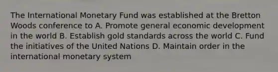 The International Monetary Fund was established at the Bretton Woods conference to A. Promote general economic development in the world B. Establish gold standards across the world C. Fund the initiatives of the United Nations D. Maintain order in the international monetary system