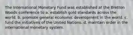 The International Monetary Fund was established at the Bretton Woods conference to a. establish gold standards across the world. b. promote general economic development in the world. c. fund the initiatives of the United Nations. d. maintain order in the international monetary system.