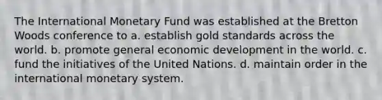 The International Monetary Fund was established at the Bretton Woods conference to a. establish gold standards across the world. b. promote general economic development in the world. c. fund the initiatives of the United Nations. d. maintain order in the international monetary system.