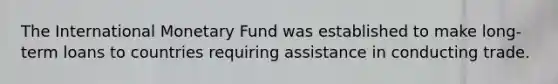 The International Monetary Fund was established to make long-term loans to countries requiring assistance in conducting trade.