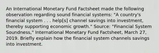 An International Monetary Fund Factsheet made the following observation regarding sound financial​ systems: "A​ country's financial system . . .​ help[s] channel savings into​ investment, thereby supporting economic​ growth." ​Source: "Financial System​ Soundness," International Monetary Fund Factsheet​, March​ 27, 2019. Briefly explain how the financial system channels savings into investment.