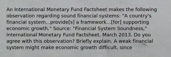 An International Monetary Fund Factsheet makes the following observation regarding sound financial​ systems: ​"A country's financial​ system...provide[s] a​ framework...[for] supporting economic​ growth." ​Source: "Financial System​ Soundness," International Monetary Fund Factsheet​, March 2013. Do you agree with this​ observation? Briefly explain. A weak financial system might make economic growth difficult, since