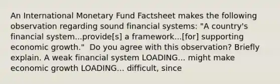 An International Monetary Fund Factsheet makes the following observation regarding sound financial​ systems: ​"A country's financial​ system...provide[s] a​ framework...[for] supporting economic​ growth." ​ Do you agree with this​ observation? Briefly explain. A weak financial system LOADING... might make economic growth LOADING... ​difficult, since