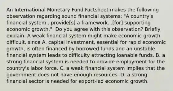 An International Monetary Fund Factsheet makes the following observation regarding sound financial​ systems: ​"A country's financial​ system...provide[s] a​ framework...[for] supporting economic​ growth." ​ Do you agree with this​ observation? Briefly explain. A weak financial system might make economic growth difficult, since A. capital​ investment, essential for rapid economic​ growth, is often financed by borrowed funds and an unstable financial system leads to difficulty attracting loanable funds. B. a strong financial system is needed to provide employment for the​ country's labor force. C. a weak financial system implies that the government does not have enough resources. D. a strong financial sector is needed for​ export-led economic growth.