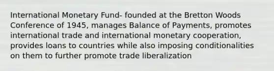 International Monetary Fund- founded at the Bretton Woods Conference of 1945, manages Balance of Payments, promotes international trade and international monetary cooperation, provides loans to countries while also imposing conditionalities on them to further promote trade liberalization