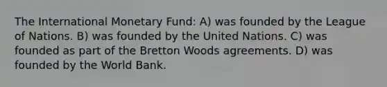 The International Monetary Fund: A) was founded by the League of Nations. B) was founded by the United Nations. C) was founded as part of the Bretton Woods agreements. D) was founded by the World Bank.