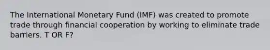 The International Monetary Fund (IMF) was created to promote trade through financial cooperation by working to eliminate trade barriers. T OR F?