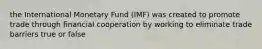 the International Monetary Fund (IMF) was created to promote trade through financial cooperation by working to eliminate trade barriers true or false