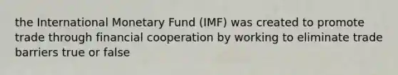 the International Monetary Fund (IMF) was created to promote trade through financial cooperation by working to eliminate trade barriers true or false