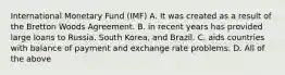 International Monetary Fund (IMF) A. It was created as a result of the Bretton Woods Agreement. B. in recent years has provided large loans to Russia. South Korea, and Brazil. C. aids countries with balance of payment and exchange rate problems. D. All of the above