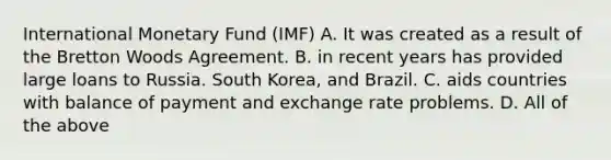 International Monetary Fund (IMF) A. It was created as a result of the Bretton Woods Agreement. B. in recent years has provided large loans to Russia. South Korea, and Brazil. C. aids countries with balance of payment and exchange rate problems. D. All of the above