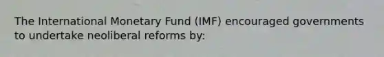 The International Monetary Fund (IMF) encouraged governments to undertake neoliberal reforms by: