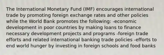 The International Monetary Fund (IMF) encourages international trade by promoting foreign exchange rates and other policies while the World Bank promotes the following: -economic development in poor countries by making loans to finance necessary development projects and programs -foreign trade efforts and related international banking trade policies -efforts to end world hunger by investing in foreign schools and food banks