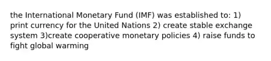 the International Monetary Fund (IMF) was established to: 1) print currency for the United Nations 2) create stable exchange system 3)create cooperative monetary policies 4) raise funds to fight global warming