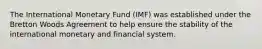 The International Monetary Fund (IMF) was established under the Bretton Woods Agreement to help ensure the stability of the international monetary and financial system.