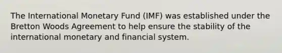 The International Monetary Fund (IMF) was established under the Bretton Woods Agreement to help ensure the stability of the international monetary and financial system.