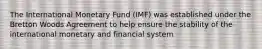 The International Monetary Fund (IMF) was established under the Bretton Woods Agreement to help ensure the stability of the international monetary and financial system