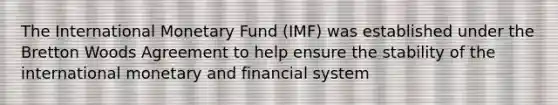 The International Monetary Fund (IMF) was established under the Bretton Woods Agreement to help ensure the stability of the international monetary and financial system