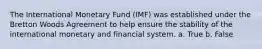 The International Monetary Fund (IMF) was established under the Bretton Woods Agreement to help ensure the stability of the international monetary and financial system. a. True b. False