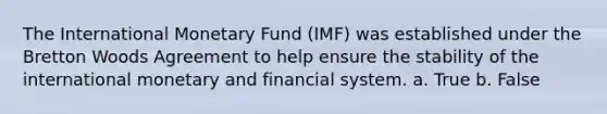 The International Monetary Fund (IMF) was established under the Bretton Woods Agreement to help ensure the stability of the international monetary and financial system. a. True b. False